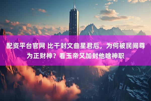 配资平台官网 比干封文曲星君后，为何被民间尊为正财神？看玉帝又加封他啥神职
