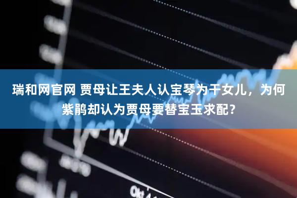 瑞和网官网 贾母让王夫人认宝琴为干女儿，为何紫鹃却认为贾母要替宝玉求配？