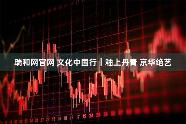 瑞和网官网 文化中国行｜釉上丹青 京华绝艺
