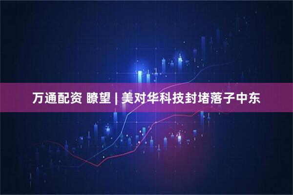万通配资 瞭望 | 美对华科技封堵落子中东