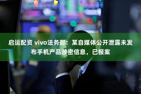 启运配资 vivo法务部：某自媒体公开泄露未发布手机产品涉密信息，已报案