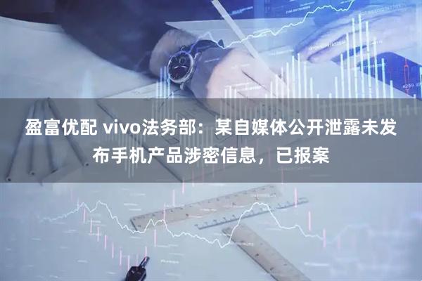 盈富优配 vivo法务部：某自媒体公开泄露未发布手机产品涉密信息，已报案