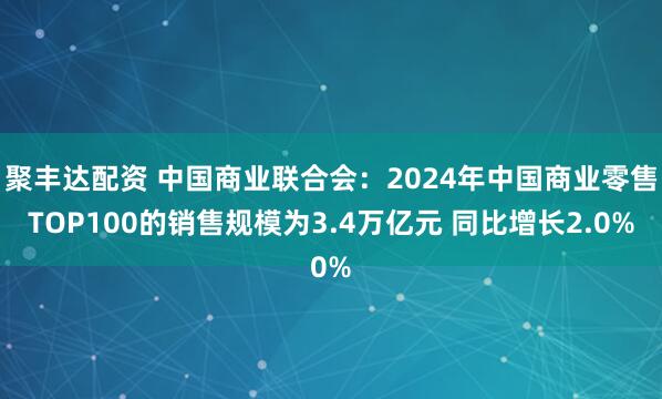 聚丰达配资 中国商业联合会：2024年中国商业零售TOP100的销售规模为3.4万亿元 同比增长2.0%