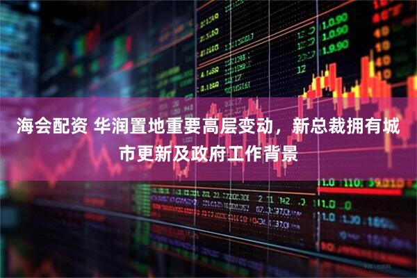 海会配资 华润置地重要高层变动，新总裁拥有城市更新及政府工作背景