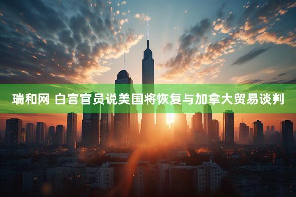 瑞和网 白宫官员说美国将恢复与加拿大贸易谈判