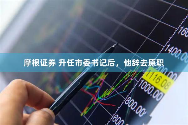 摩根证券 升任市委书记后，他辞去原职
