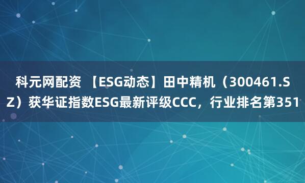 科元网配资 【ESG动态】田中精机（300461.SZ）获华证指数ESG最新评级CCC，行业排名第351