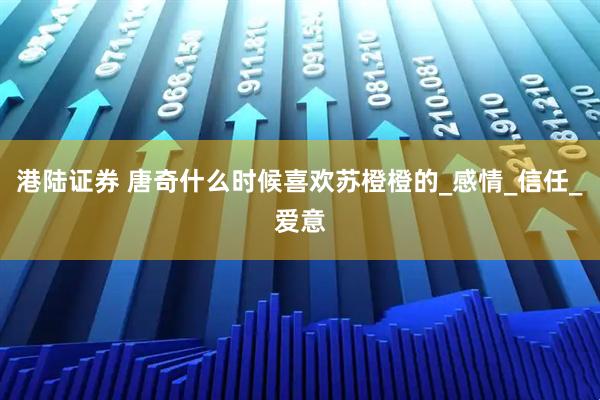 港陆证券 唐奇什么时候喜欢苏橙橙的_感情_信任_爱意