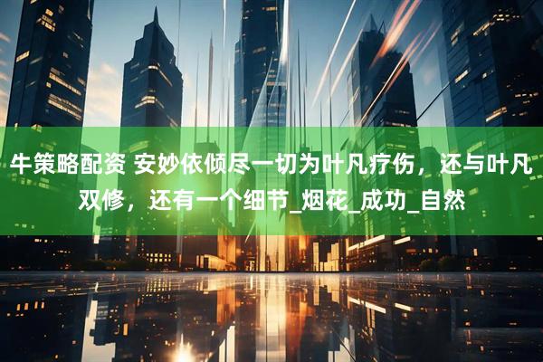 牛策略配资 安妙依倾尽一切为叶凡疗伤，还与叶凡双修，还有一个细节_烟花_成功_自然