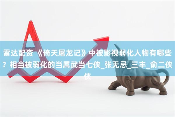雷达配资 《倚天屠龙记》中被影视弱化人物有哪些？相当被弱化的当属武当七侠_张无忌_三丰_俞二侠