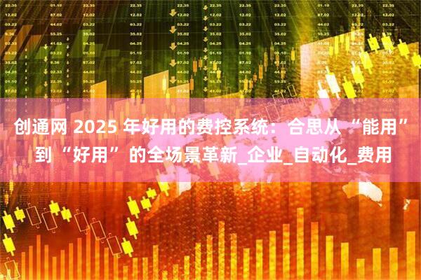 创通网 2025 年好用的费控系统：合思从 “能用” 到 “好用” 的全场景革新_企业_自动化_费用