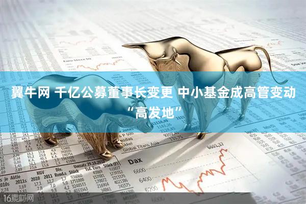 翼牛网 千亿公募董事长变更 中小基金成高管变动“高发地”