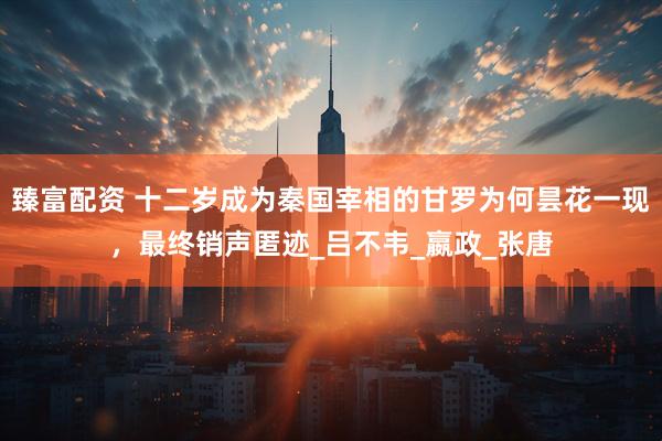 臻富配资 十二岁成为秦国宰相的甘罗为何昙花一现，最终销声匿迹_吕不韦_嬴政_张唐