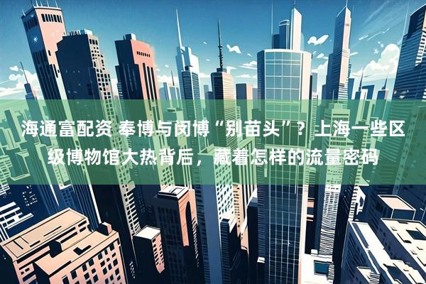 海通富配资 奉博与闵博“别苗头”？上海一些区级博物馆大热背后，藏着怎样的流量密码