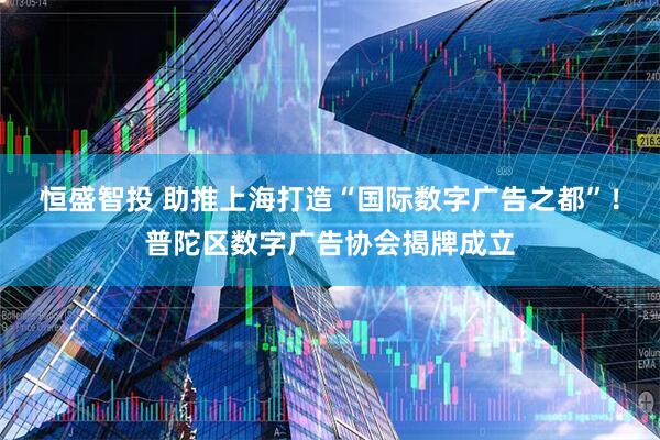 恒盛智投 助推上海打造“国际数字广告之都”！普陀区数字广告协会揭牌成立