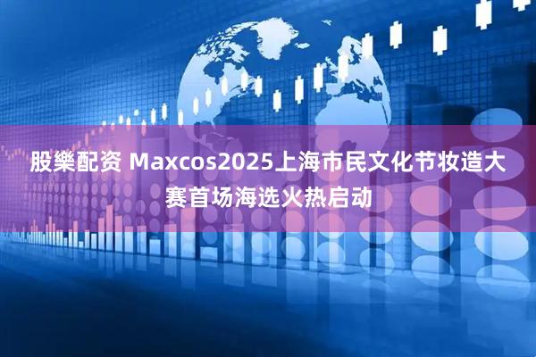 股樂配资 Maxcos2025上海市民文化节妆造大赛首场海选火热启动