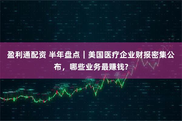 盈利通配资 半年盘点｜美国医疗企业财报密集公布，哪些业务最赚钱?