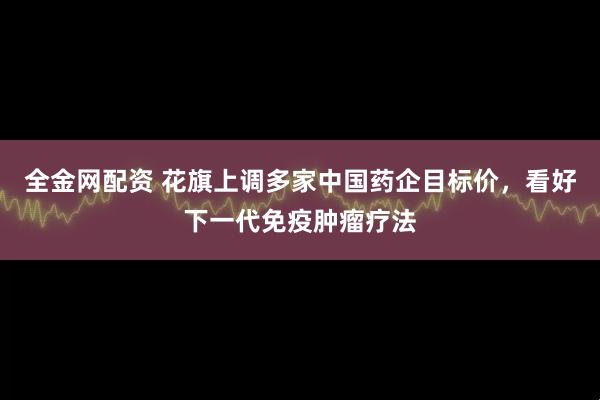 全金网配资 花旗上调多家中国药企目标价，看好下一代免疫肿瘤疗法