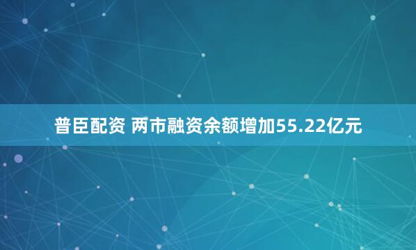 普臣配资 两市融资余额增加55.22亿元