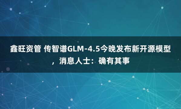 鑫旺资管 传智谱GLM-4.5今晚发布新开源模型，消息人士：确有其事
