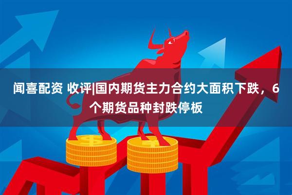 闻喜配资 收评|国内期货主力合约大面积下跌，6个期货品种封跌停板