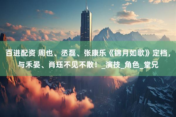 百进配资 周也、丞磊、张康乐《锦月如歌》定档，与禾晏、肖珏不见不散！_演技_角色_堂兄