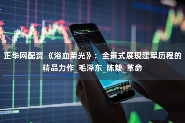 正华网配资 《浴血荣光》：全景式展现建军历程的精品力作_毛泽东_陈毅_革命