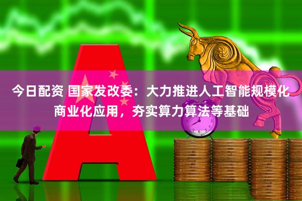 今日配资 国家发改委：大力推进人工智能规模化商业化应用，夯实算力算法等基础