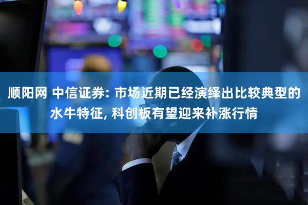 顺阳网 中信证券: 市场近期已经演绎出比较典型的水牛特征, 科创板有望迎来补涨行情