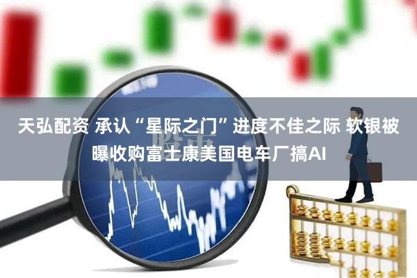 天弘配资 承认“星际之门”进度不佳之际 软银被曝收购富士康美国电车厂搞AI