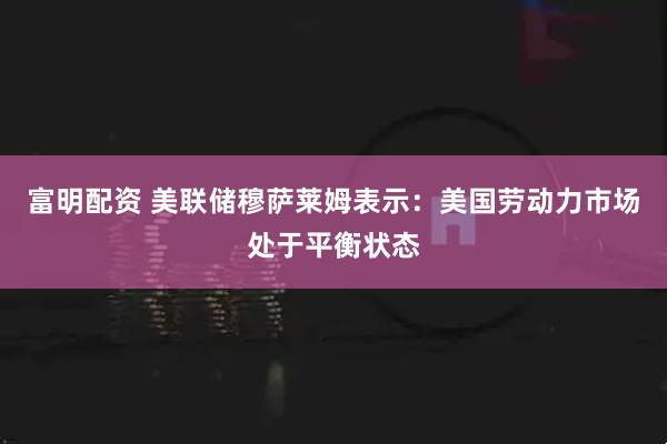 富明配资 美联储穆萨莱姆表示：美国劳动力市场处于平衡状态