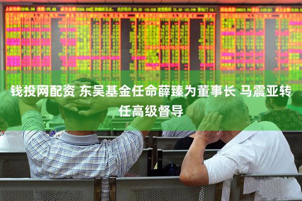 钱投网配资 东吴基金任命薛臻为董事长 马震亚转任高级督导