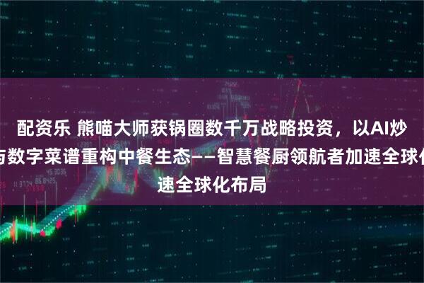配资乐 熊喵大师获锅圈数千万战略投资，以AI炒菜机与数字菜谱重构中餐生态——智慧餐厨领航者加速全球化布局