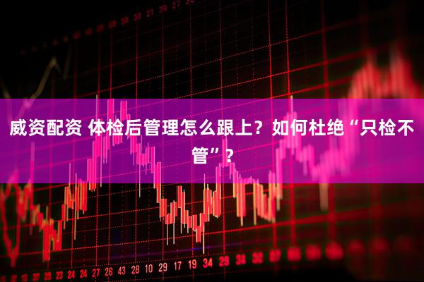 威资配资 体检后管理怎么跟上？如何杜绝“只检不管”？