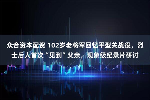 众合资本配资 102岁老将军回忆平型关战役，烈士后人首次“见到”父亲，现象级纪录片研讨