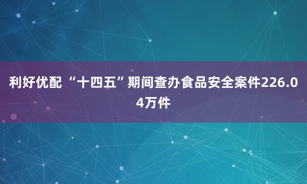 利好优配 “十四五”期间查办食品安全案件226.04万件