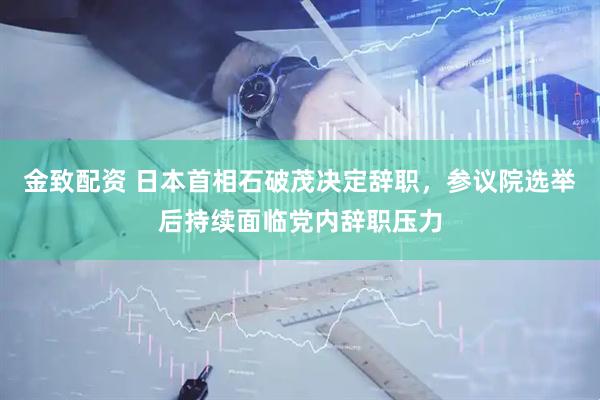 金致配资 日本首相石破茂决定辞职，参议院选举后持续面临党内辞职压力