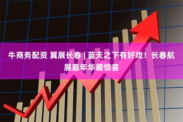 牛商务配资 翼展长春 | 蓝天之下有好戏！长春航展嘉年华藏惊喜