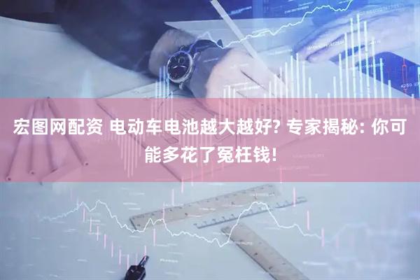 宏图网配资 电动车电池越大越好? 专家揭秘: 你可能多花了冤枉钱!