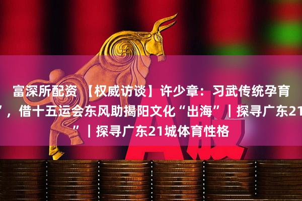富深所配资 【权威访谈】许少章:习武传统孕育“武术之乡”,借十五运会东风助揭阳文化“出海”|探寻广东21城体育性格