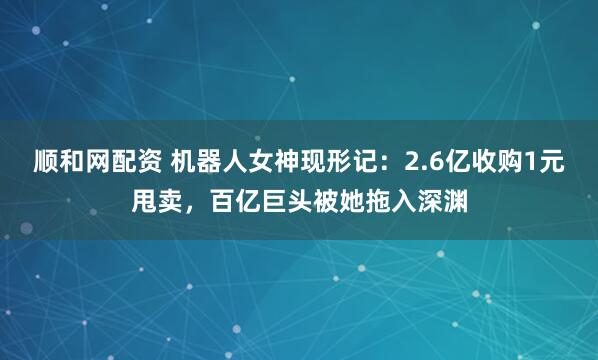 顺和网配资 机器人女神现形记:2.6亿收购1元甩卖,百亿巨头被她拖入深渊