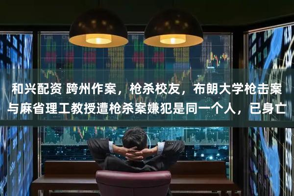 和兴配资 跨州作案，枪杀校友，布朗大学枪击案与麻省理工教授遭枪杀案嫌犯是同一个人，已身亡