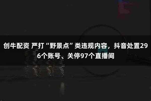 创牛配资 严打“野景点”类违规内容，抖音处置296个账号、关停97个直播间