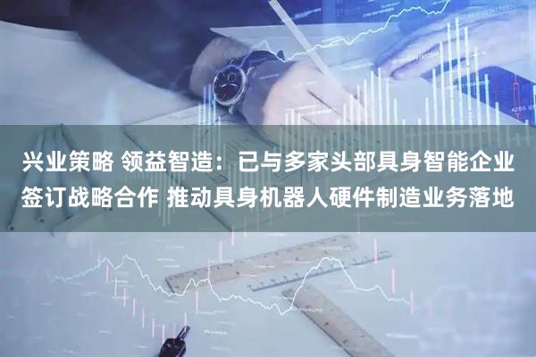 兴业策略 领益智造：已与多家头部具身智能企业签订战略合作 推动具身机器人硬件制造业务落地