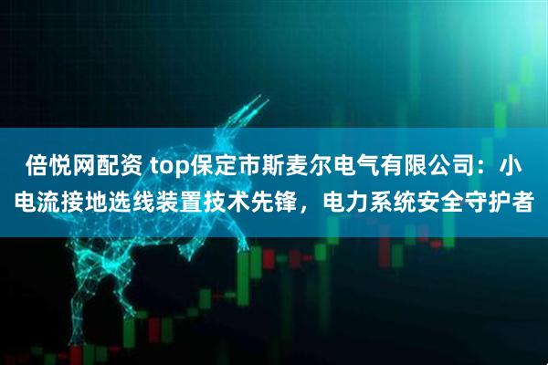 倍悦网配资 top保定市斯麦尔电气有限公司:小电流接地选线装置技术先锋,电力系统安全守护者