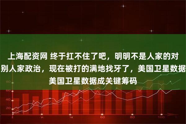 上海配资网 终于扛不住了吧，明明不是人家的对手非要参与别人家政治，现在被打的满地找牙了，美国卫星数据成关键筹码
