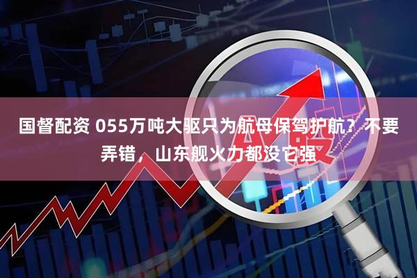 国督配资 055万吨大驱只为航母保驾护航？不要弄错，山东舰火力都没它强