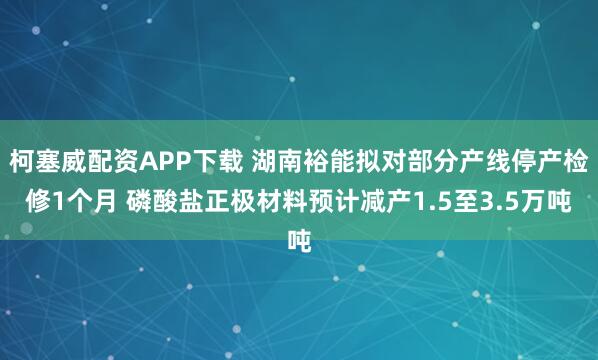 柯塞威配资APP下载 湖南裕能拟对部分产线停产检修1个月 磷酸盐正极材料预计减产1.5至3.5万吨
