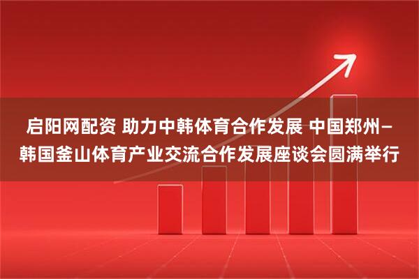 启阳网配资 助力中韩体育合作发展 中国郑州—韩国釜山体育产业交流合作发展座谈会圆满举行