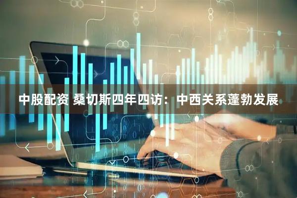 中股配资 桑切斯四年四访：中西关系蓬勃发展
